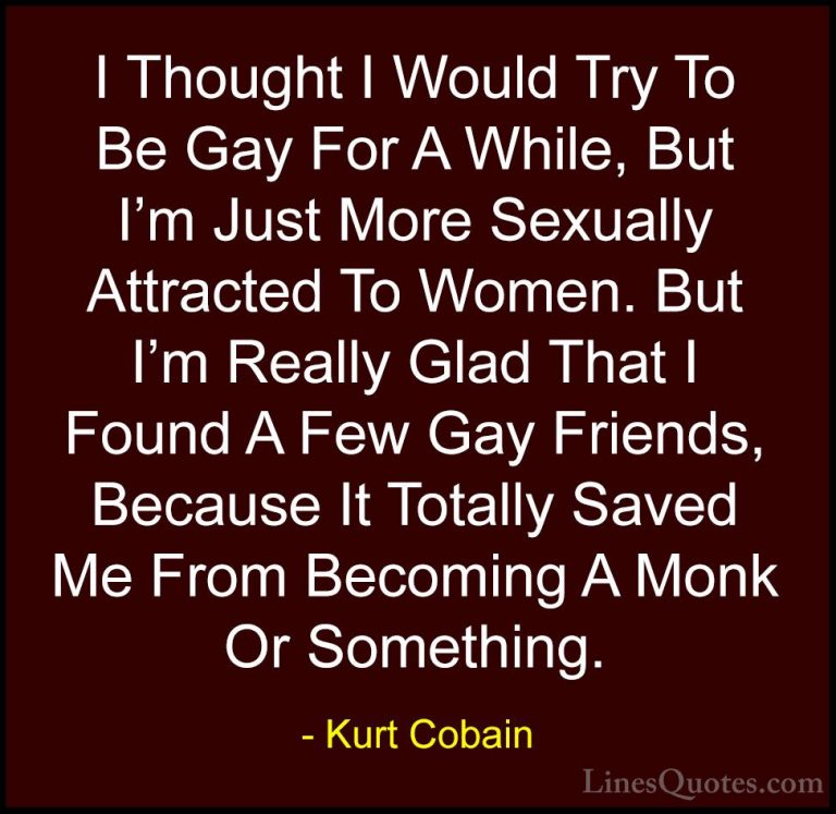 Kurt Cobain Quotes (53) - I Thought I Would Try To Be Gay For A W... - QuotesI Thought I Would Try To Be Gay For A While, But I'm Just More Sexually Attracted To Women. But I'm Really Glad That I Found A Few Gay Friends, Because It Totally Saved Me From Becoming A Monk Or Something.