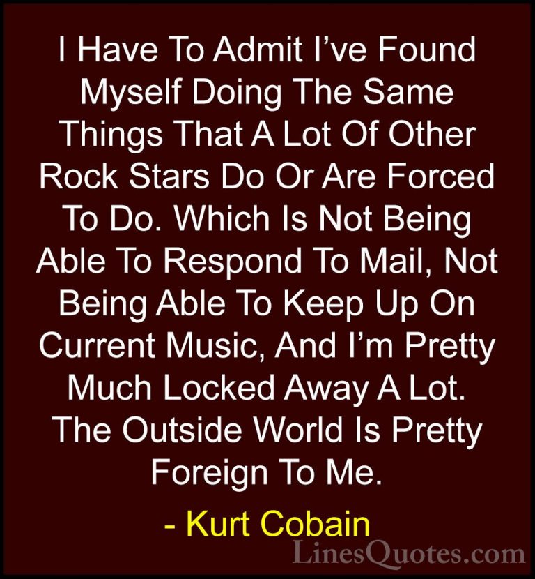 Kurt Cobain Quotes (56) - I Have To Admit I've Found Myself Doing... - QuotesI Have To Admit I've Found Myself Doing The Same Things That A Lot Of Other Rock Stars Do Or Are Forced To Do. Which Is Not Being Able To Respond To Mail, Not Being Able To Keep Up On Current Music, And I'm Pretty Much Locked Away A Lot. The Outside World Is Pretty Foreign To Me.