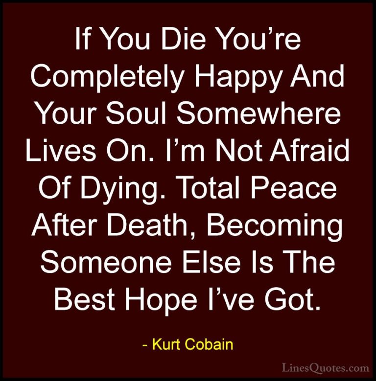 Kurt Cobain Quotes (7) - If You Die You're Completely Happy And Y... - QuotesIf You Die You're Completely Happy And Your Soul Somewhere Lives On. I'm Not Afraid Of Dying. Total Peace After Death, Becoming Someone Else Is The Best Hope I've Got.
