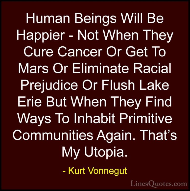 Kurt Vonnegut Quotes (18) - Human Beings Will Be Happier - Not Wh... - QuotesHuman Beings Will Be Happier - Not When They Cure Cancer Or Get To Mars Or Eliminate Racial Prejudice Or Flush Lake Erie But When They Find Ways To Inhabit Primitive Communities Again. That's My Utopia.