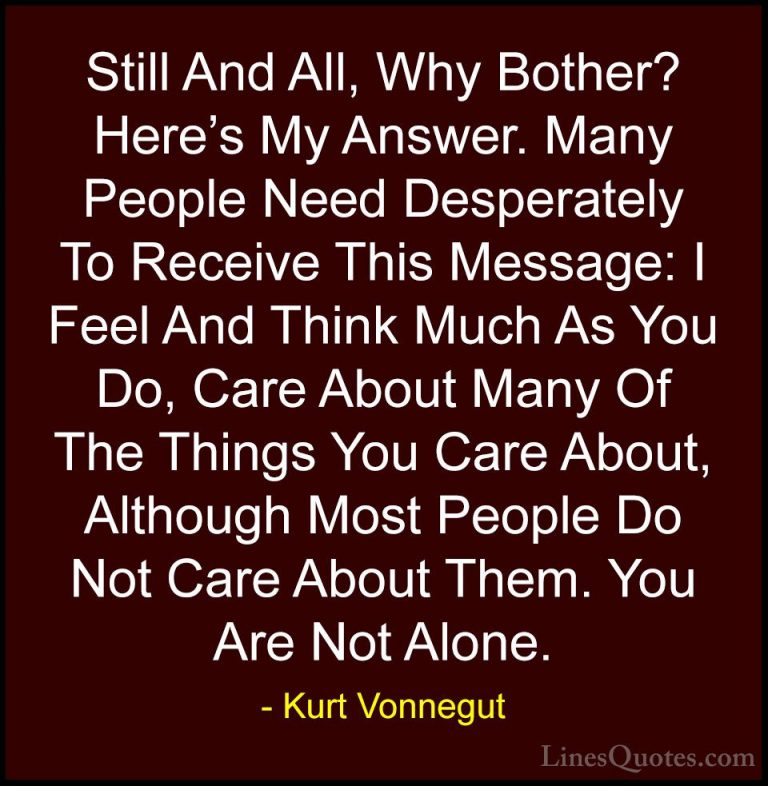 Kurt Vonnegut Quotes (19) - Still And All, Why Bother? Here's My ... - QuotesStill And All, Why Bother? Here's My Answer. Many People Need Desperately To Receive This Message: I Feel And Think Much As You Do, Care About Many Of The Things You Care About, Although Most People Do Not Care About Them. You Are Not Alone.