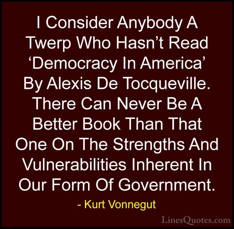 Kurt Vonnegut Quotes (25) - I Consider Anybody A Twerp Who Hasn't... - QuotesI Consider Anybody A Twerp Who Hasn't Read 'Democracy In America' By Alexis De Tocqueville. There Can Never Be A Better Book Than That One On The Strengths And Vulnerabilities Inherent In Our Form Of Government.