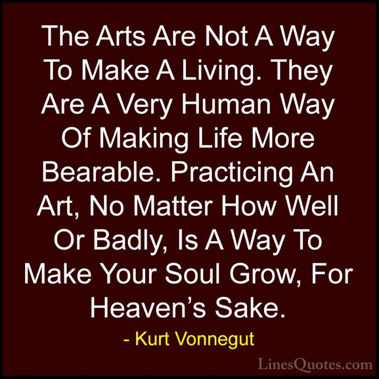 Kurt Vonnegut Quotes (26) - The Arts Are Not A Way To Make A Livi... - QuotesThe Arts Are Not A Way To Make A Living. They Are A Very Human Way Of Making Life More Bearable. Practicing An Art, No Matter How Well Or Badly, Is A Way To Make Your Soul Grow, For Heaven's Sake.