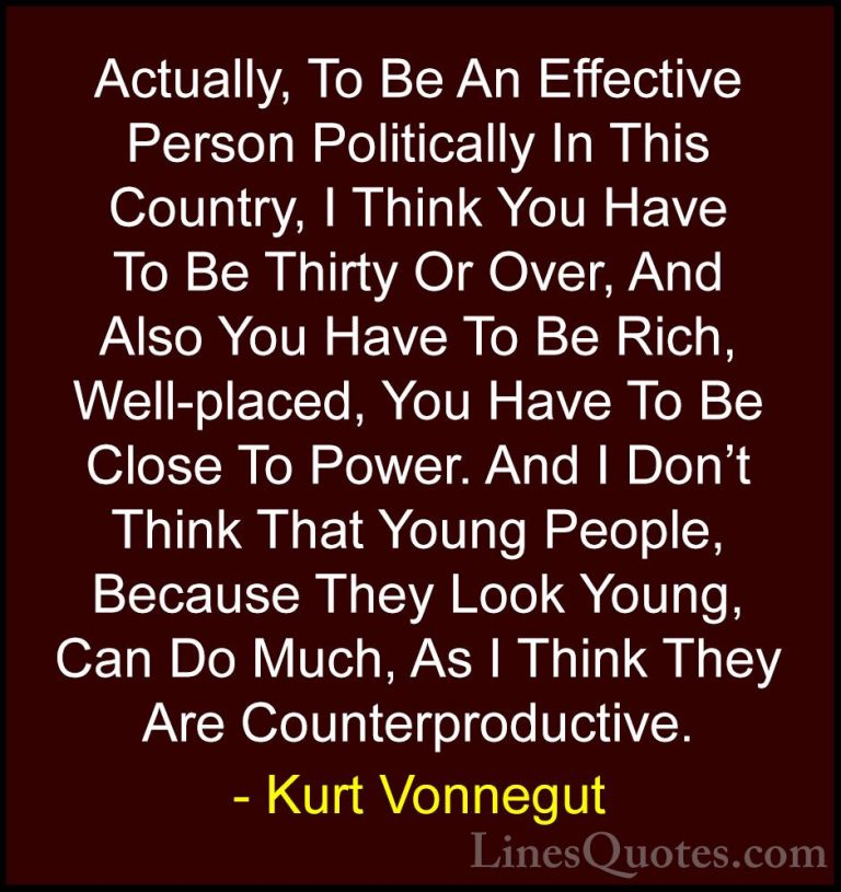 Kurt Vonnegut Quotes (29) - Actually, To Be An Effective Person P... - QuotesActually, To Be An Effective Person Politically In This Country, I Think You Have To Be Thirty Or Over, And Also You Have To Be Rich, Well-placed, You Have To Be Close To Power. And I Don't Think That Young People, Because They Look Young, Can Do Much, As I Think They Are Counterproductive.