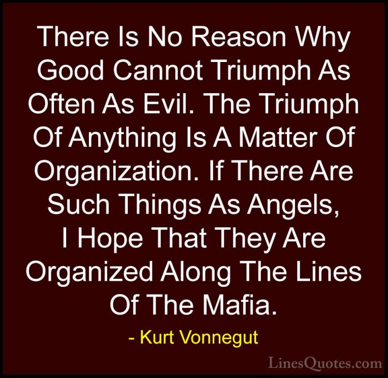 Kurt Vonnegut Quotes (3) - There Is No Reason Why Good Cannot Tri... - QuotesThere Is No Reason Why Good Cannot Triumph As Often As Evil. The Triumph Of Anything Is A Matter Of Organization. If There Are Such Things As Angels, I Hope That They Are Organized Along The Lines Of The Mafia.