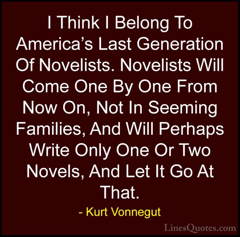 Kurt Vonnegut Quotes (32) - I Think I Belong To America's Last Ge... - QuotesI Think I Belong To America's Last Generation Of Novelists. Novelists Will Come One By One From Now On, Not In Seeming Families, And Will Perhaps Write Only One Or Two Novels, And Let It Go At That.