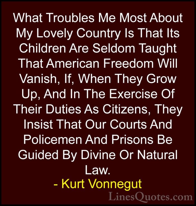Kurt Vonnegut Quotes (34) - What Troubles Me Most About My Lovely... - QuotesWhat Troubles Me Most About My Lovely Country Is That Its Children Are Seldom Taught That American Freedom Will Vanish, If, When They Grow Up, And In The Exercise Of Their Duties As Citizens, They Insist That Our Courts And Policemen And Prisons Be Guided By Divine Or Natural Law.