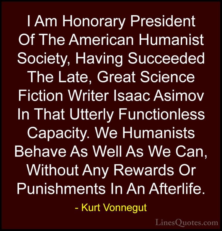 Kurt Vonnegut Quotes (36) - I Am Honorary President Of The Americ... - QuotesI Am Honorary President Of The American Humanist Society, Having Succeeded The Late, Great Science Fiction Writer Isaac Asimov In That Utterly Functionless Capacity. We Humanists Behave As Well As We Can, Without Any Rewards Or Punishments In An Afterlife.