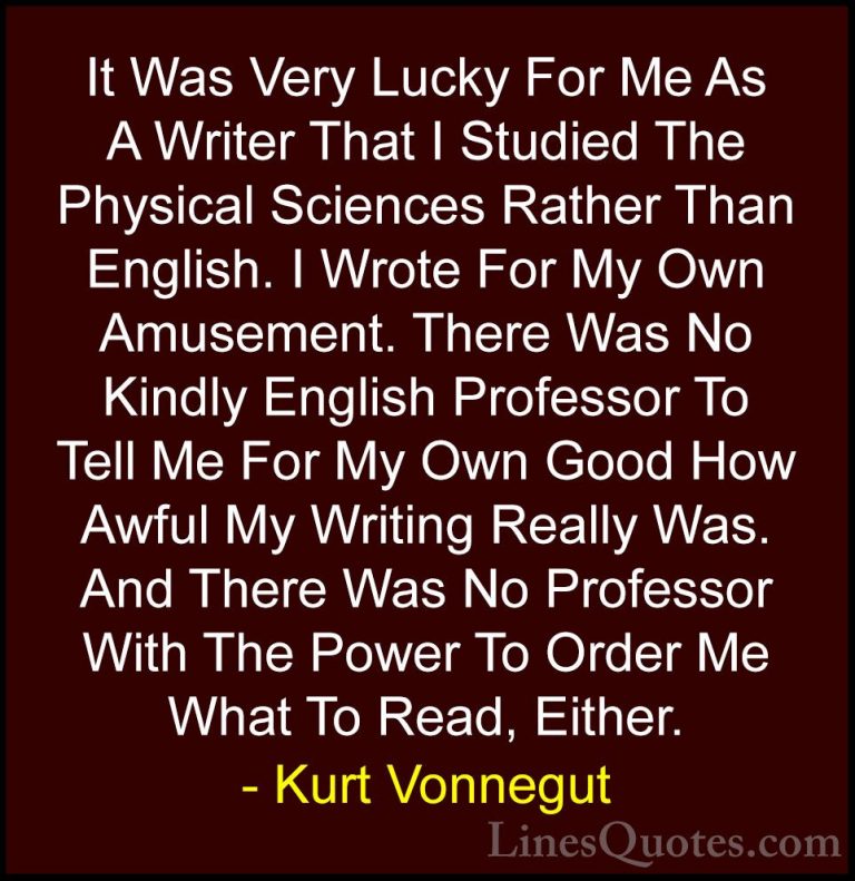Kurt Vonnegut Quotes (41) - It Was Very Lucky For Me As A Writer ... - QuotesIt Was Very Lucky For Me As A Writer That I Studied The Physical Sciences Rather Than English. I Wrote For My Own Amusement. There Was No Kindly English Professor To Tell Me For My Own Good How Awful My Writing Really Was. And There Was No Professor With The Power To Order Me What To Read, Either.