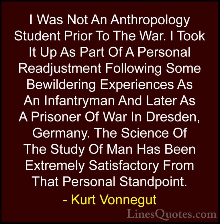 Kurt Vonnegut Quotes (51) - I Was Not An Anthropology Student Pri... - QuotesI Was Not An Anthropology Student Prior To The War. I Took It Up As Part Of A Personal Readjustment Following Some Bewildering Experiences As An Infantryman And Later As A Prisoner Of War In Dresden, Germany. The Science Of The Study Of Man Has Been Extremely Satisfactory From That Personal Standpoint.