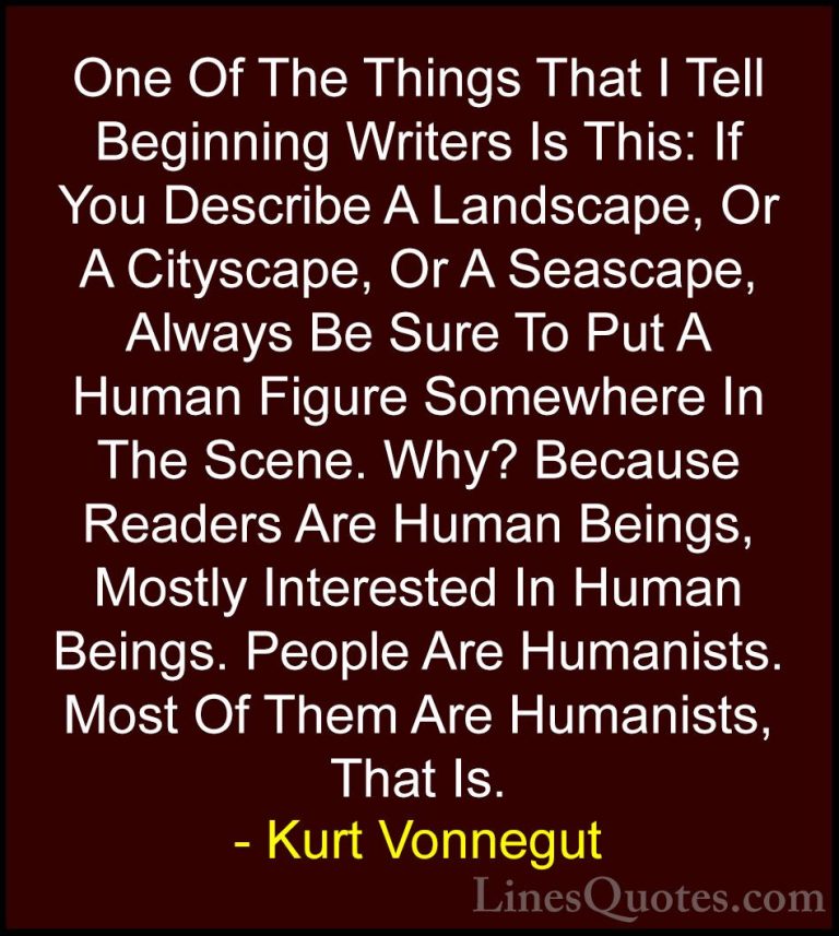 Kurt Vonnegut Quotes (57) - One Of The Things That I Tell Beginni... - QuotesOne Of The Things That I Tell Beginning Writers Is This: If You Describe A Landscape, Or A Cityscape, Or A Seascape, Always Be Sure To Put A Human Figure Somewhere In The Scene. Why? Because Readers Are Human Beings, Mostly Interested In Human Beings. People Are Humanists. Most Of Them Are Humanists, That Is.