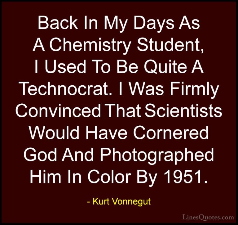 Kurt Vonnegut Quotes (58) - Back In My Days As A Chemistry Studen... - QuotesBack In My Days As A Chemistry Student, I Used To Be Quite A Technocrat. I Was Firmly Convinced That Scientists Would Have Cornered God And Photographed Him In Color By 1951.