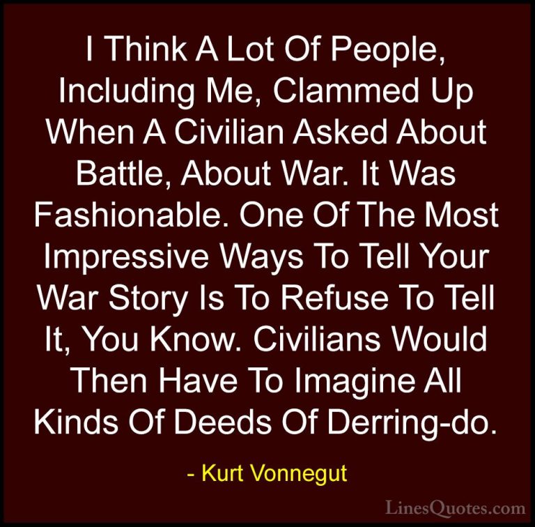 Kurt Vonnegut Quotes (59) - I Think A Lot Of People, Including Me... - QuotesI Think A Lot Of People, Including Me, Clammed Up When A Civilian Asked About Battle, About War. It Was Fashionable. One Of The Most Impressive Ways To Tell Your War Story Is To Refuse To Tell It, You Know. Civilians Would Then Have To Imagine All Kinds Of Deeds Of Derring-do.