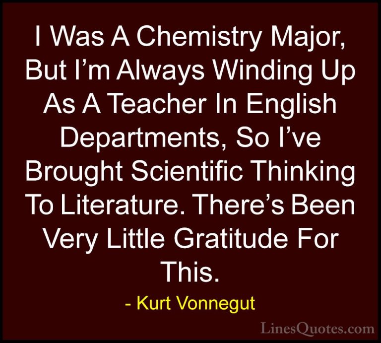 Kurt Vonnegut Quotes (73) - I Was A Chemistry Major, But I'm Alwa... - QuotesI Was A Chemistry Major, But I'm Always Winding Up As A Teacher In English Departments, So I've Brought Scientific Thinking To Literature. There's Been Very Little Gratitude For This.