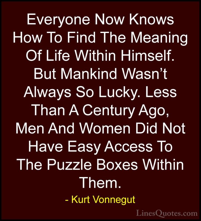Kurt Vonnegut Quotes (74) - Everyone Now Knows How To Find The Me... - QuotesEveryone Now Knows How To Find The Meaning Of Life Within Himself. But Mankind Wasn't Always So Lucky. Less Than A Century Ago, Men And Women Did Not Have Easy Access To The Puzzle Boxes Within Them.