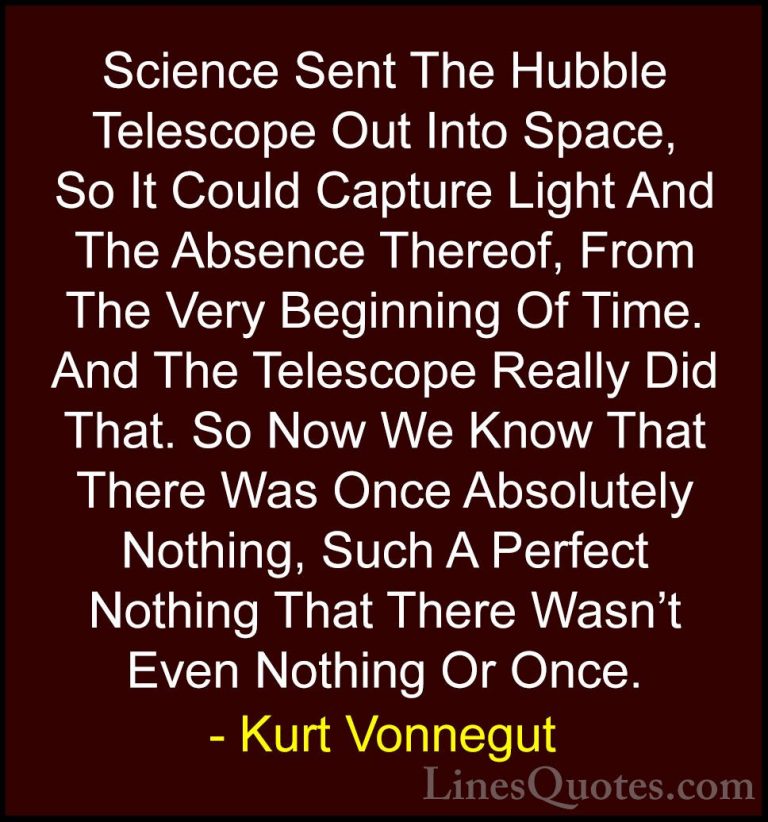 Kurt Vonnegut Quotes (79) - Science Sent The Hubble Telescope Out... - QuotesScience Sent The Hubble Telescope Out Into Space, So It Could Capture Light And The Absence Thereof, From The Very Beginning Of Time. And The Telescope Really Did That. So Now We Know That There Was Once Absolutely Nothing, Such A Perfect Nothing That There Wasn't Even Nothing Or Once.