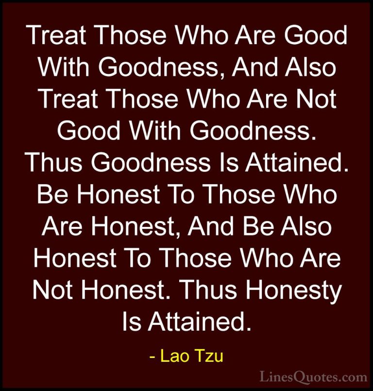 Lao Tzu Quotes (18) - Treat Those Who Are Good With Goodness, And... - QuotesTreat Those Who Are Good With Goodness, And Also Treat Those Who Are Not Good With Goodness. Thus Goodness Is Attained. Be Honest To Those Who Are Honest, And Be Also Honest To Those Who Are Not Honest. Thus Honesty Is Attained.