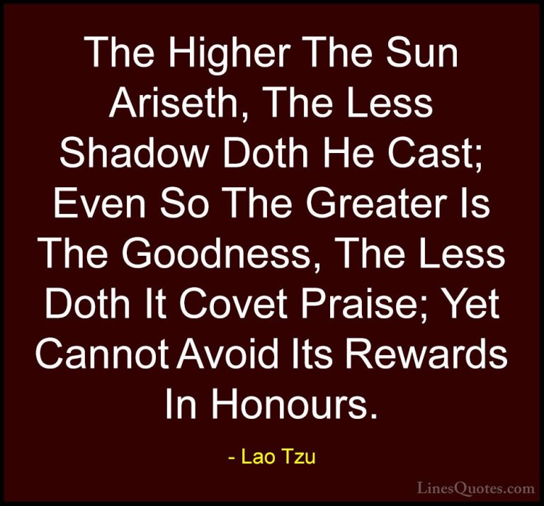 Lao Tzu Quotes (19) - The Higher The Sun Ariseth, The Less Shadow... - QuotesThe Higher The Sun Ariseth, The Less Shadow Doth He Cast; Even So The Greater Is The Goodness, The Less Doth It Covet Praise; Yet Cannot Avoid Its Rewards In Honours.
