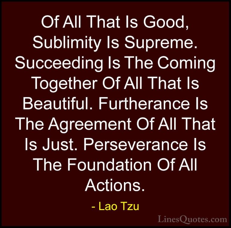 Lao Tzu Quotes (28) - Of All That Is Good, Sublimity Is Supreme. ... - QuotesOf All That Is Good, Sublimity Is Supreme. Succeeding Is The Coming Together Of All That Is Beautiful. Furtherance Is The Agreement Of All That Is Just. Perseverance Is The Foundation Of All Actions.