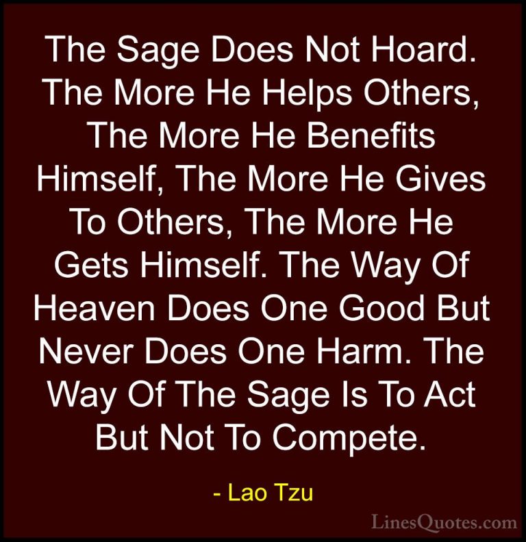 Lao Tzu Quotes (36) - The Sage Does Not Hoard. The More He Helps ... - QuotesThe Sage Does Not Hoard. The More He Helps Others, The More He Benefits Himself, The More He Gives To Others, The More He Gets Himself. The Way Of Heaven Does One Good But Never Does One Harm. The Way Of The Sage Is To Act But Not To Compete.