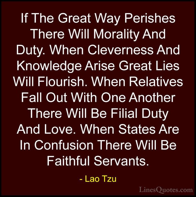 Lao Tzu Quotes (73) - If The Great Way Perishes There Will Morali... - QuotesIf The Great Way Perishes There Will Morality And Duty. When Cleverness And Knowledge Arise Great Lies Will Flourish. When Relatives Fall Out With One Another There Will Be Filial Duty And Love. When States Are In Confusion There Will Be Faithful Servants.