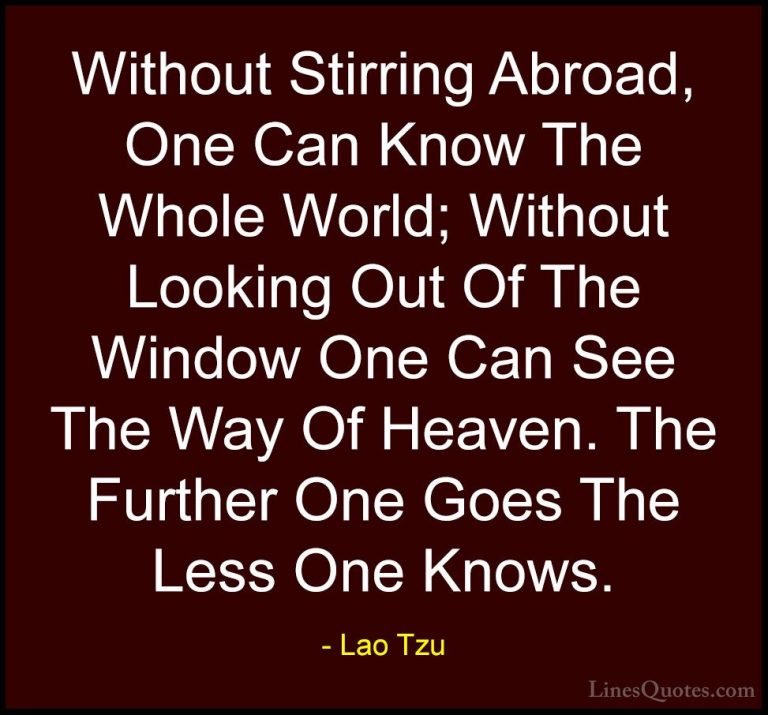 Lao Tzu Quotes (84) - Without Stirring Abroad, One Can Know The W... - QuotesWithout Stirring Abroad, One Can Know The Whole World; Without Looking Out Of The Window One Can See The Way Of Heaven. The Further One Goes The Less One Knows.