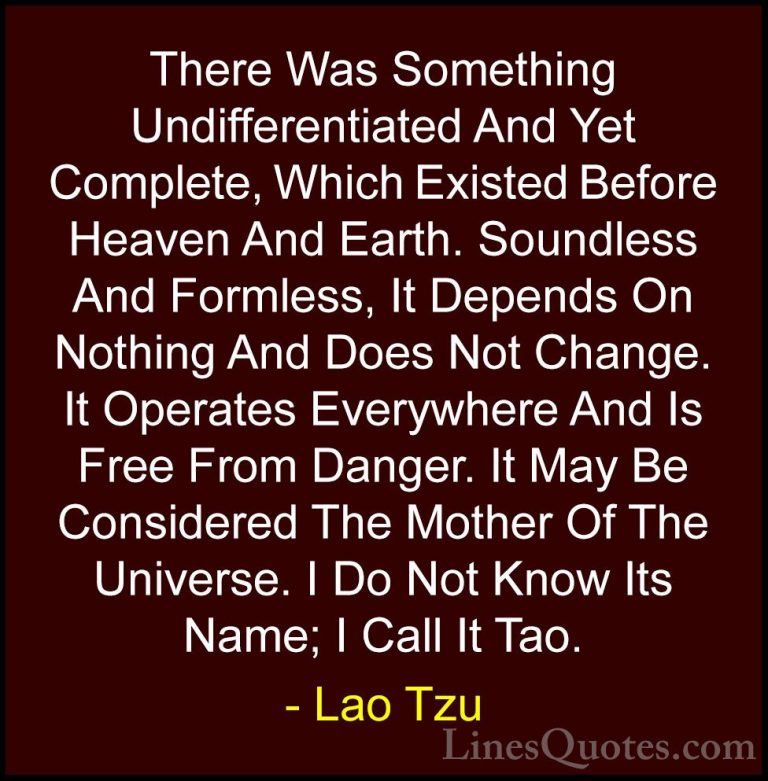 Lao Tzu Quotes (86) - There Was Something Undifferentiated And Ye... - QuotesThere Was Something Undifferentiated And Yet Complete, Which Existed Before Heaven And Earth. Soundless And Formless, It Depends On Nothing And Does Not Change. It Operates Everywhere And Is Free From Danger. It May Be Considered The Mother Of The Universe. I Do Not Know Its Name; I Call It Tao.