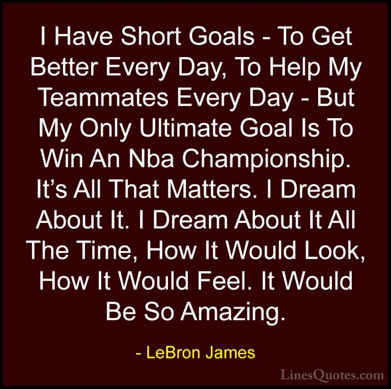 LeBron James Quotes (17) - I Have Short Goals - To Get Better Eve... - QuotesI Have Short Goals - To Get Better Every Day, To Help My Teammates Every Day - But My Only Ultimate Goal Is To Win An Nba Championship. It's All That Matters. I Dream About It. I Dream About It All The Time, How It Would Look, How It Would Feel. It Would Be So Amazing.