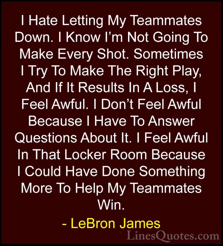 LeBron James Quotes (19) - I Hate Letting My Teammates Down. I Kn... - QuotesI Hate Letting My Teammates Down. I Know I'm Not Going To Make Every Shot. Sometimes I Try To Make The Right Play, And If It Results In A Loss, I Feel Awful. I Don't Feel Awful Because I Have To Answer Questions About It. I Feel Awful In That Locker Room Because I Could Have Done Something More To Help My Teammates Win.
