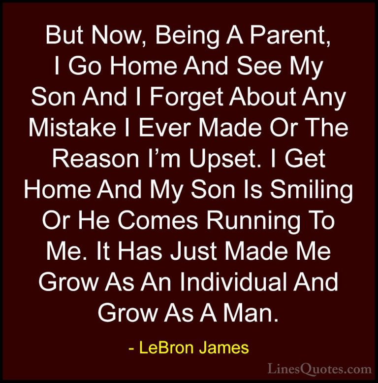 LeBron James Quotes (21) - But Now, Being A Parent, I Go Home And... - QuotesBut Now, Being A Parent, I Go Home And See My Son And I Forget About Any Mistake I Ever Made Or The Reason I'm Upset. I Get Home And My Son Is Smiling Or He Comes Running To Me. It Has Just Made Me Grow As An Individual And Grow As A Man.