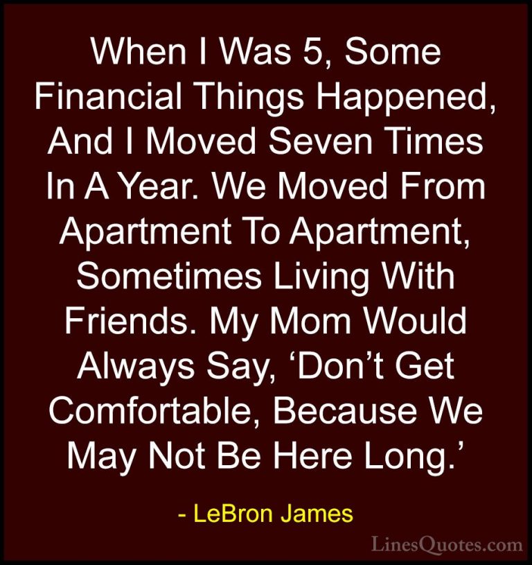 LeBron James Quotes (28) - When I Was 5, Some Financial Things Ha... - QuotesWhen I Was 5, Some Financial Things Happened, And I Moved Seven Times In A Year. We Moved From Apartment To Apartment, Sometimes Living With Friends. My Mom Would Always Say, 'Don't Get Comfortable, Because We May Not Be Here Long.'