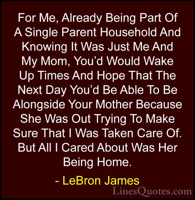 LeBron James Quotes (36) - For Me, Already Being Part Of A Single... - QuotesFor Me, Already Being Part Of A Single Parent Household And Knowing It Was Just Me And My Mom, You'd Would Wake Up Times And Hope That The Next Day You'd Be Able To Be Alongside Your Mother Because She Was Out Trying To Make Sure That I Was Taken Care Of. But All I Cared About Was Her Being Home.
