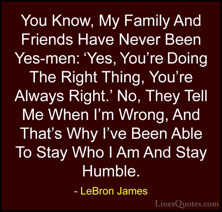 LeBron James Quotes (38) - You Know, My Family And Friends Have N... - QuotesYou Know, My Family And Friends Have Never Been Yes-men: 'Yes, You're Doing The Right Thing, You're Always Right.' No, They Tell Me When I'm Wrong, And That's Why I've Been Able To Stay Who I Am And Stay Humble.