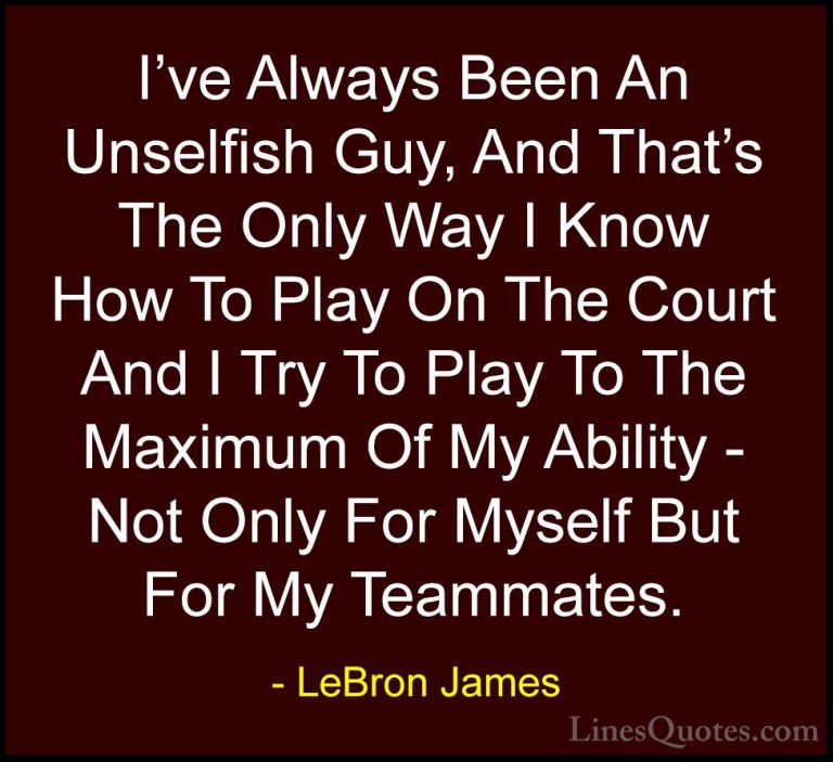 LeBron James Quotes (47) - I've Always Been An Unselfish Guy, And... - QuotesI've Always Been An Unselfish Guy, And That's The Only Way I Know How To Play On The Court And I Try To Play To The Maximum Of My Ability - Not Only For Myself But For My Teammates.