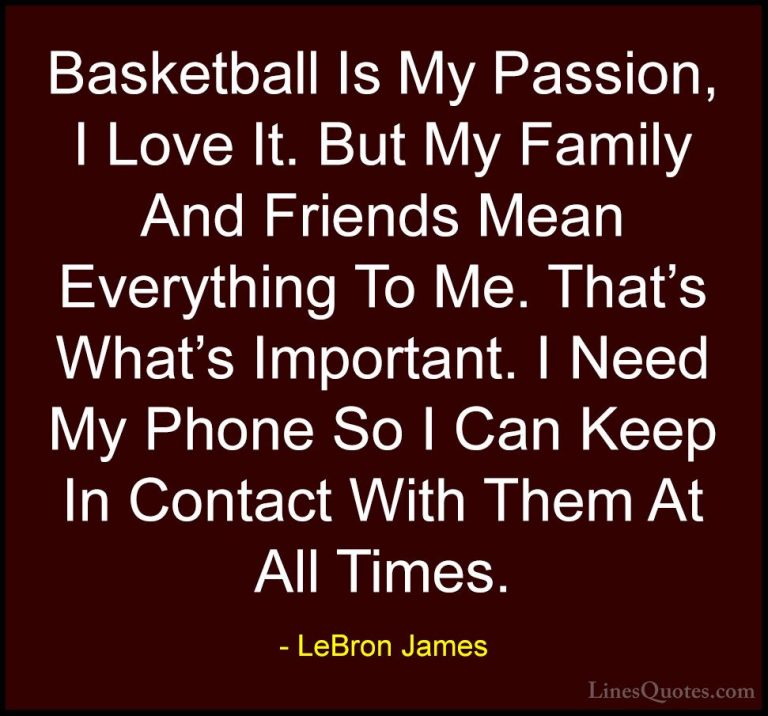LeBron James Quotes (54) - Basketball Is My Passion, I Love It. B... - QuotesBasketball Is My Passion, I Love It. But My Family And Friends Mean Everything To Me. That's What's Important. I Need My Phone So I Can Keep In Contact With Them At All Times.