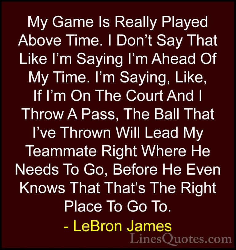 LeBron James Quotes (55) - My Game Is Really Played Above Time. I... - QuotesMy Game Is Really Played Above Time. I Don't Say That Like I'm Saying I'm Ahead Of My Time. I'm Saying, Like, If I'm On The Court And I Throw A Pass, The Ball That I've Thrown Will Lead My Teammate Right Where He Needs To Go, Before He Even Knows That That's The Right Place To Go To.