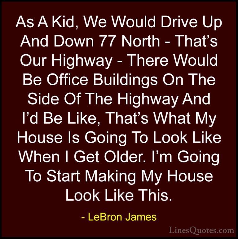LeBron James Quotes (57) - As A Kid, We Would Drive Up And Down 7... - QuotesAs A Kid, We Would Drive Up And Down 77 North - That's Our Highway - There Would Be Office Buildings On The Side Of The Highway And I'd Be Like, That's What My House Is Going To Look Like When I Get Older. I'm Going To Start Making My House Look Like This.