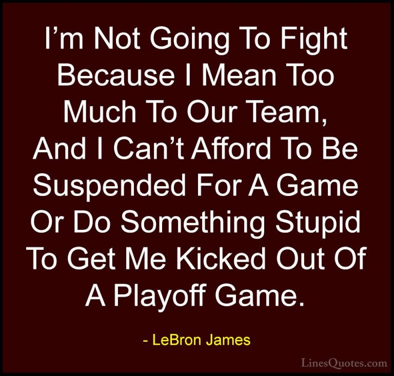 LeBron James Quotes (60) - I'm Not Going To Fight Because I Mean ... - QuotesI'm Not Going To Fight Because I Mean Too Much To Our Team, And I Can't Afford To Be Suspended For A Game Or Do Something Stupid To Get Me Kicked Out Of A Playoff Game.