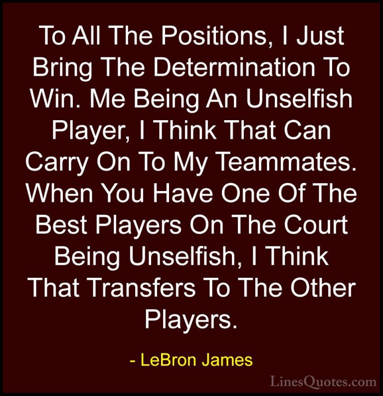 LeBron James Quotes (7) - To All The Positions, I Just Bring The ... - QuotesTo All The Positions, I Just Bring The Determination To Win. Me Being An Unselfish Player, I Think That Can Carry On To My Teammates. When You Have One Of The Best Players On The Court Being Unselfish, I Think That Transfers To The Other Players.