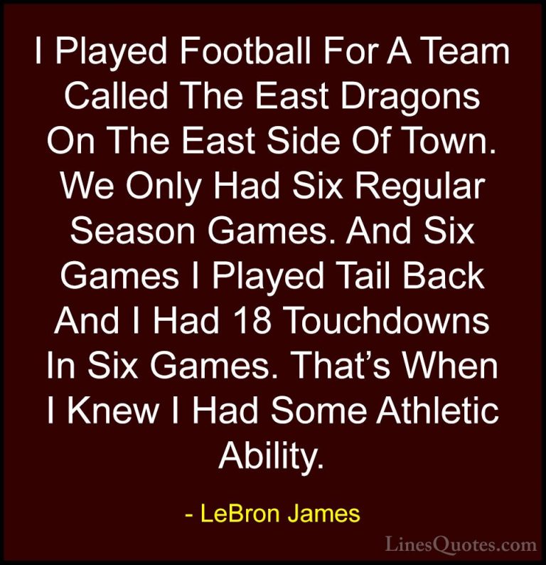 LeBron James Quotes (73) - I Played Football For A Team Called Th... - QuotesI Played Football For A Team Called The East Dragons On The East Side Of Town. We Only Had Six Regular Season Games. And Six Games I Played Tail Back And I Had 18 Touchdowns In Six Games. That's When I Knew I Had Some Athletic Ability.