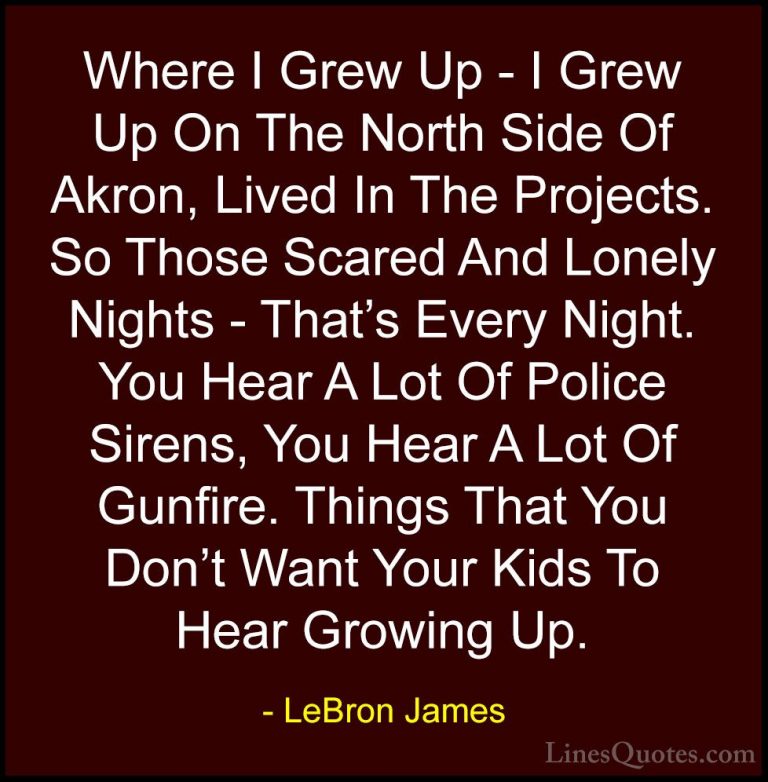 LeBron James Quotes (8) - Where I Grew Up - I Grew Up On The Nort... - QuotesWhere I Grew Up - I Grew Up On The North Side Of Akron, Lived In The Projects. So Those Scared And Lonely Nights - That's Every Night. You Hear A Lot Of Police Sirens, You Hear A Lot Of Gunfire. Things That You Don't Want Your Kids To Hear Growing Up.