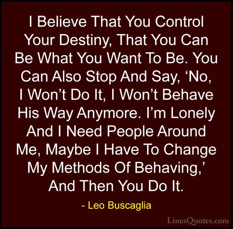 Leo Buscaglia Quotes (18) - I Believe That You Control Your Desti... - QuotesI Believe That You Control Your Destiny, That You Can Be What You Want To Be. You Can Also Stop And Say, 'No, I Won't Do It, I Won't Behave His Way Anymore. I'm Lonely And I Need People Around Me, Maybe I Have To Change My Methods Of Behaving,' And Then You Do It.