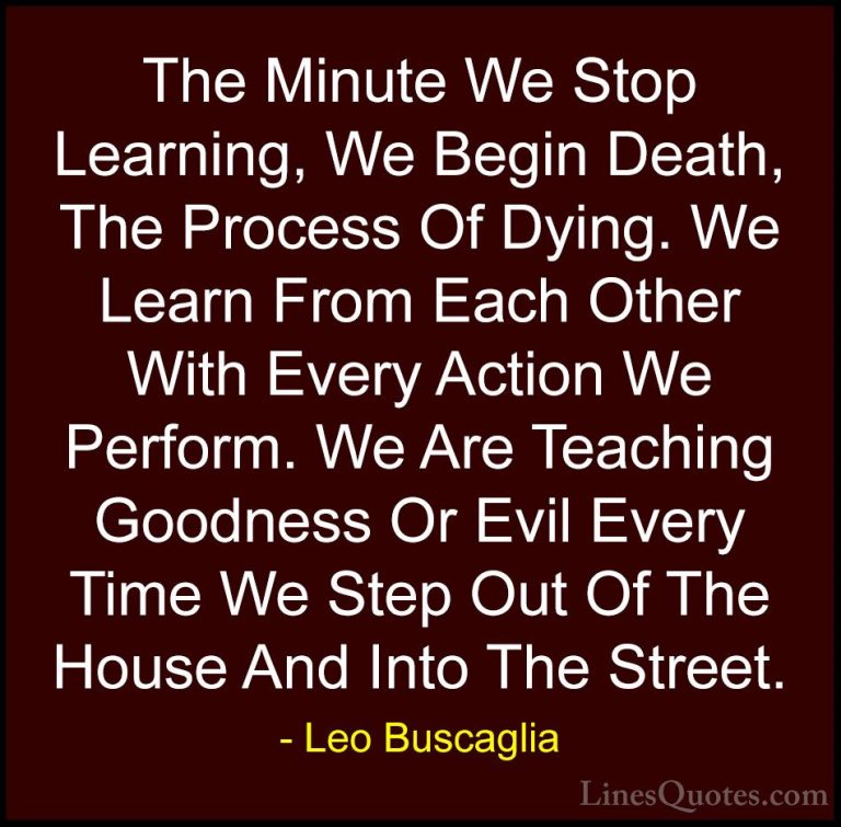 Leo Buscaglia Quotes (26) - The Minute We Stop Learning, We Begin... - QuotesThe Minute We Stop Learning, We Begin Death, The Process Of Dying. We Learn From Each Other With Every Action We Perform. We Are Teaching Goodness Or Evil Every Time We Step Out Of The House And Into The Street.