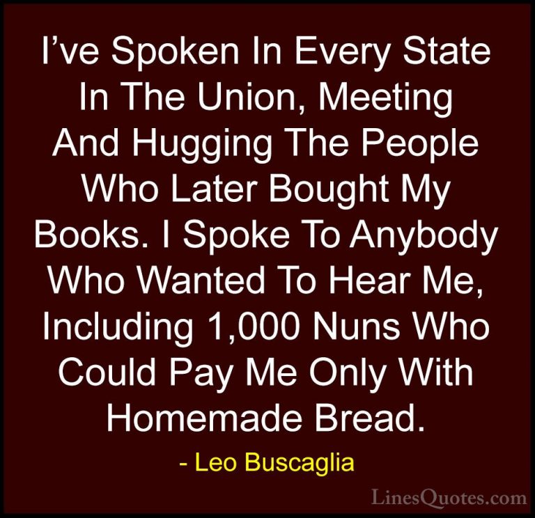 Leo Buscaglia Quotes (28) - I've Spoken In Every State In The Uni... - QuotesI've Spoken In Every State In The Union, Meeting And Hugging The People Who Later Bought My Books. I Spoke To Anybody Who Wanted To Hear Me, Including 1,000 Nuns Who Could Pay Me Only With Homemade Bread.