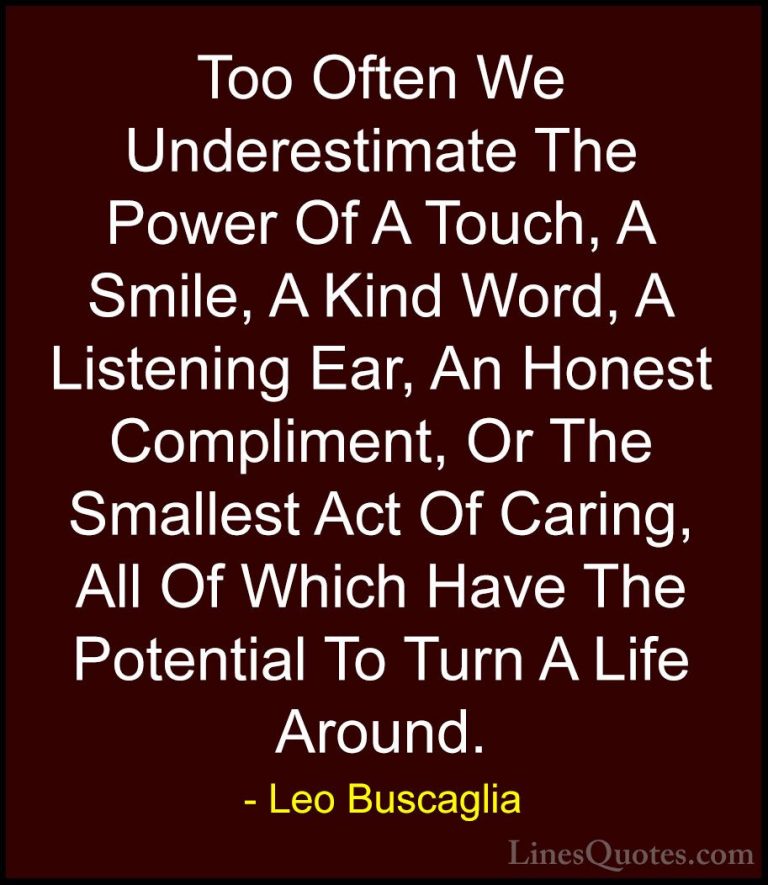 Leo Buscaglia Quotes (3) - Too Often We Underestimate The Power O... - QuotesToo Often We Underestimate The Power Of A Touch, A Smile, A Kind Word, A Listening Ear, An Honest Compliment, Or The Smallest Act Of Caring, All Of Which Have The Potential To Turn A Life Around.