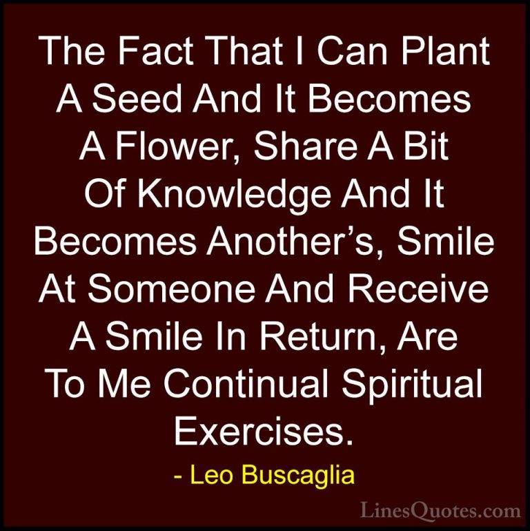 Leo Buscaglia Quotes (30) - The Fact That I Can Plant A Seed And ... - QuotesThe Fact That I Can Plant A Seed And It Becomes A Flower, Share A Bit Of Knowledge And It Becomes Another's, Smile At Someone And Receive A Smile In Return, Are To Me Continual Spiritual Exercises.