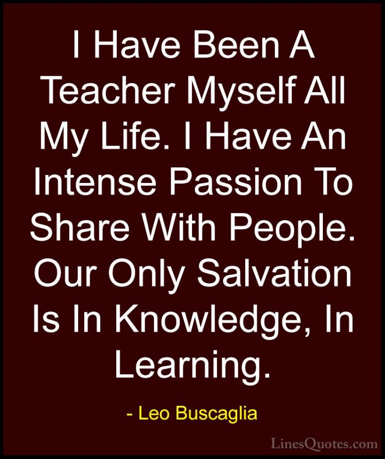 Leo Buscaglia Quotes (38) - I Have Been A Teacher Myself All My L... - QuotesI Have Been A Teacher Myself All My Life. I Have An Intense Passion To Share With People. Our Only Salvation Is In Knowledge, In Learning.