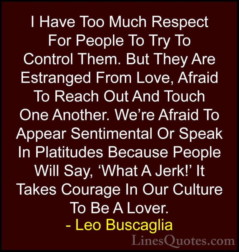 Leo Buscaglia Quotes (39) - I Have Too Much Respect For People To... - QuotesI Have Too Much Respect For People To Try To Control Them. But They Are Estranged From Love, Afraid To Reach Out And Touch One Another. We're Afraid To Appear Sentimental Or Speak In Platitudes Because People Will Say, 'What A Jerk!' It Takes Courage In Our Culture To Be A Lover.