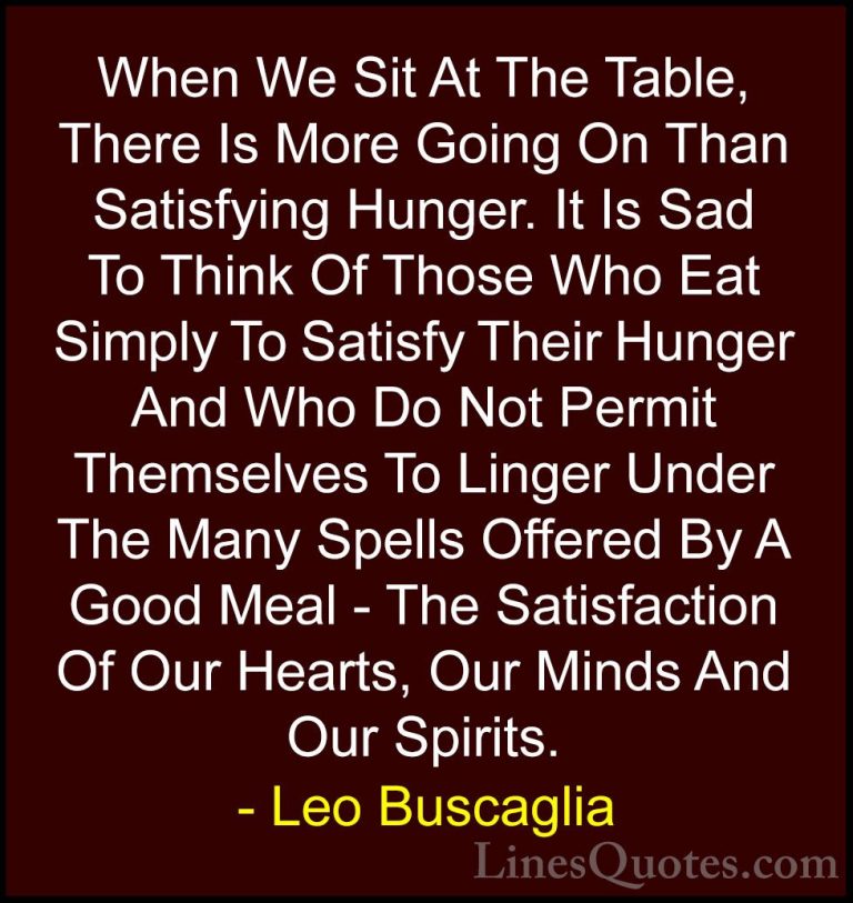 Leo Buscaglia Quotes (46) - When We Sit At The Table, There Is Mo... - QuotesWhen We Sit At The Table, There Is More Going On Than Satisfying Hunger. It Is Sad To Think Of Those Who Eat Simply To Satisfy Their Hunger And Who Do Not Permit Themselves To Linger Under The Many Spells Offered By A Good Meal - The Satisfaction Of Our Hearts, Our Minds And Our Spirits.