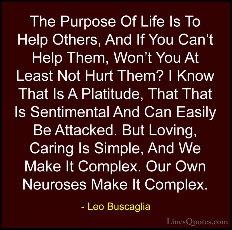 Leo Buscaglia Quotes (6) - The Purpose Of Life Is To Help Others,... - QuotesThe Purpose Of Life Is To Help Others, And If You Can't Help Them, Won't You At Least Not Hurt Them? I Know That Is A Platitude, That That Is Sentimental And Can Easily Be Attacked. But Loving, Caring Is Simple, And We Make It Complex. Our Own Neuroses Make It Complex.